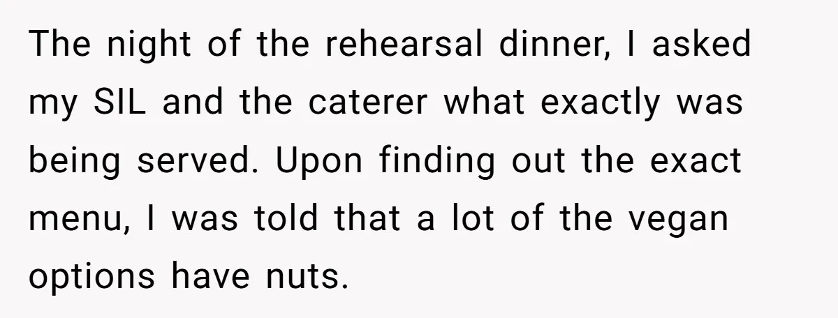 The night of the rehearsal dinner, I asked my SIL and the caterer what exactly was being served. Upon finding out the exact menu, I was told that a lot...
