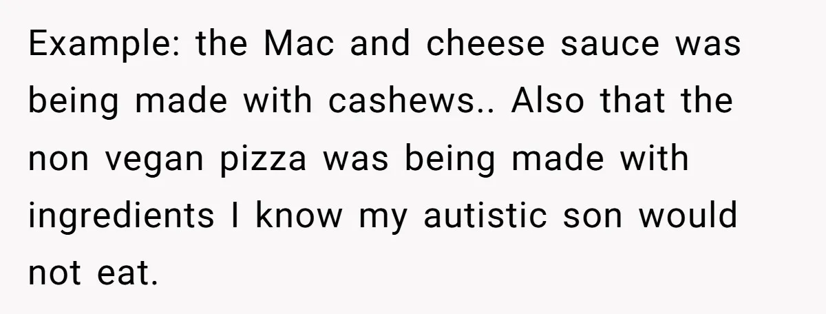 Example: the Mac and cheese sauce was being made with cashews.. Also that the non vegan pizza was being made with ingredients I know my autistic son would not eat.