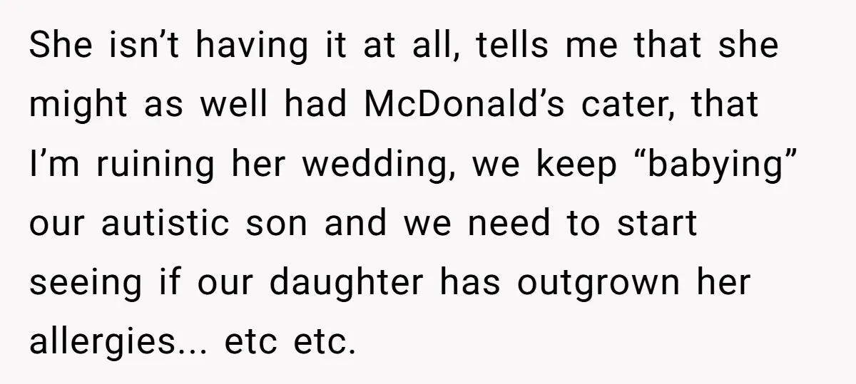 She isn’t having it at all, tells me that she might as well had McDonald’s cater, that I’m ruining her wedding, we keep “babying” our autistic son and we need...