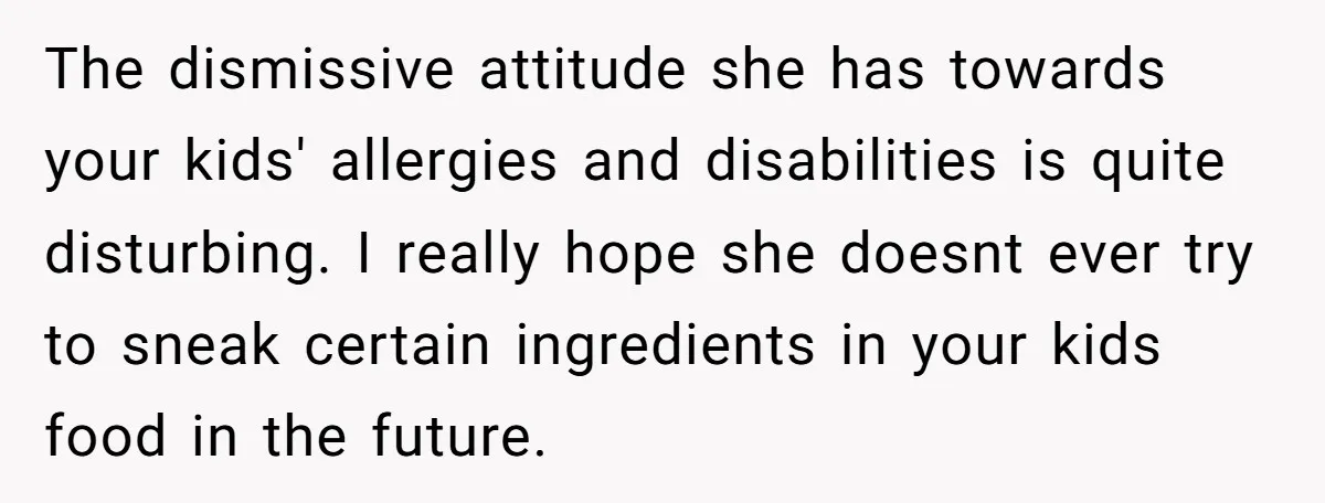 The dismissive attitude she has towards your kids' allergies and disabilities is quite disturbing. I really hope she doesnt ever try to sneak certain ingredients in your kids food in...