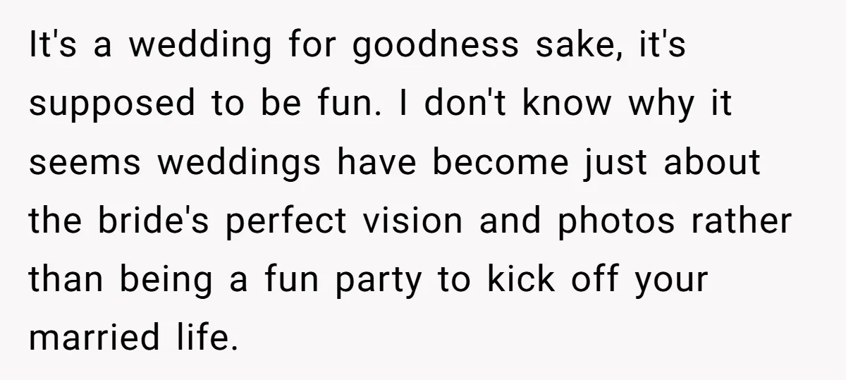 It's a wedding for goodness sake, it's supposed to be fun. I don't know why it seems weddings have become just about the bride's perfect vision and photos rather than...