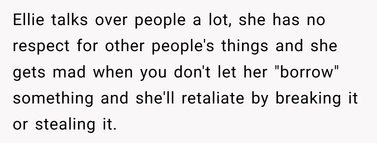 Ellie talks over people a lot, she has no respect for other people's things and she gets mad when you don't let her "borrow" something and she'll retaliate by breaking...