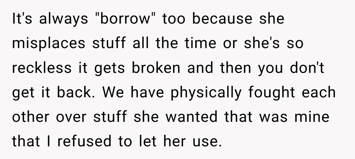 It's always "borrow" too because she misplaces stuff all the time or she's so reckless it gets broken and then you don't get it back. We have physically fought each...