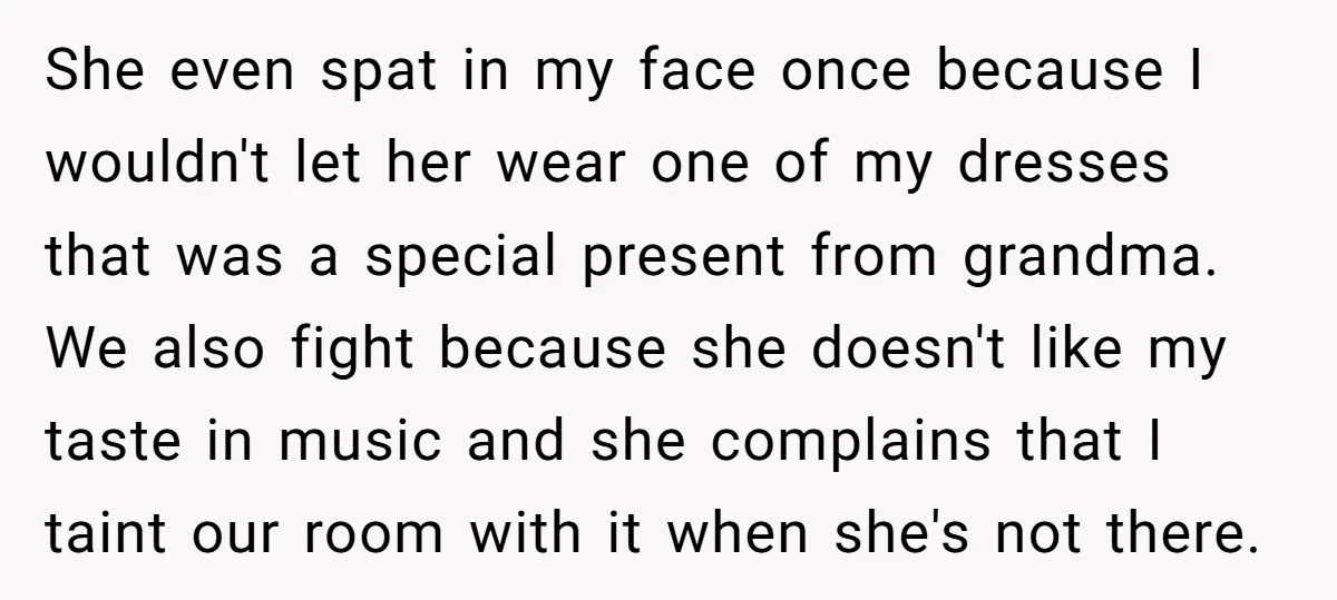 She even spat in my face once because I wouldn't let her wear one of my dresses that was a special present from grandma. We also fight because she doesn't...