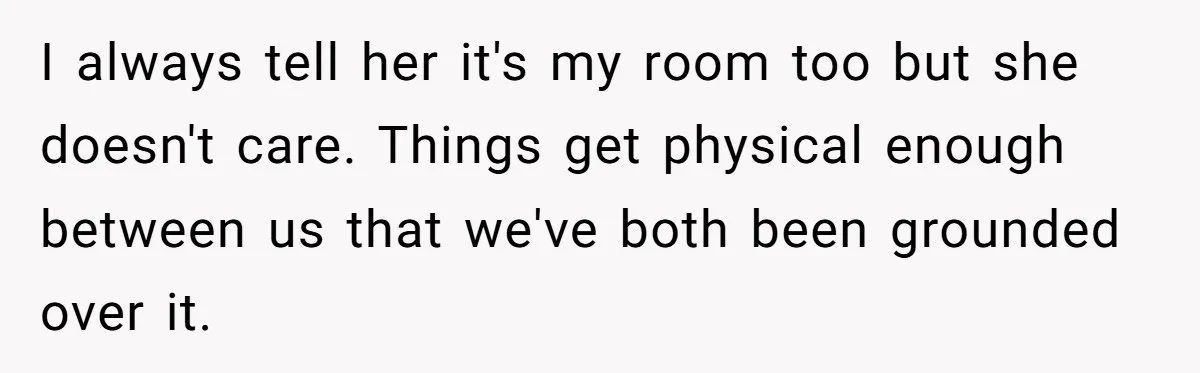 I always tell her it's my room too but she doesn't care. Things get physical enough between us that we've both been grounded over it.