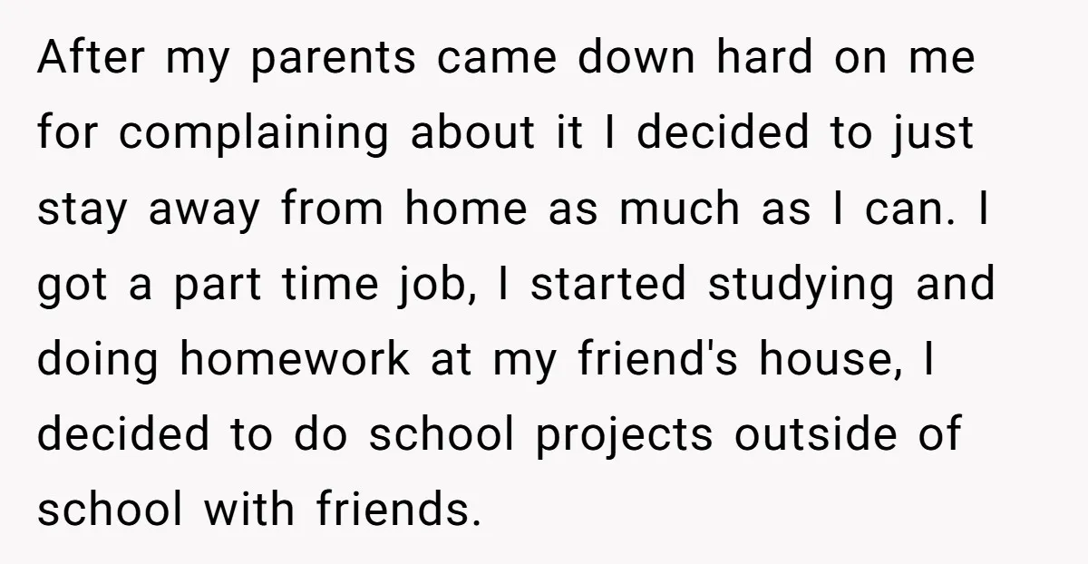 After my parents came down hard on me for complaining about it I decided to just stay away from home as much as I can. I got a part time...