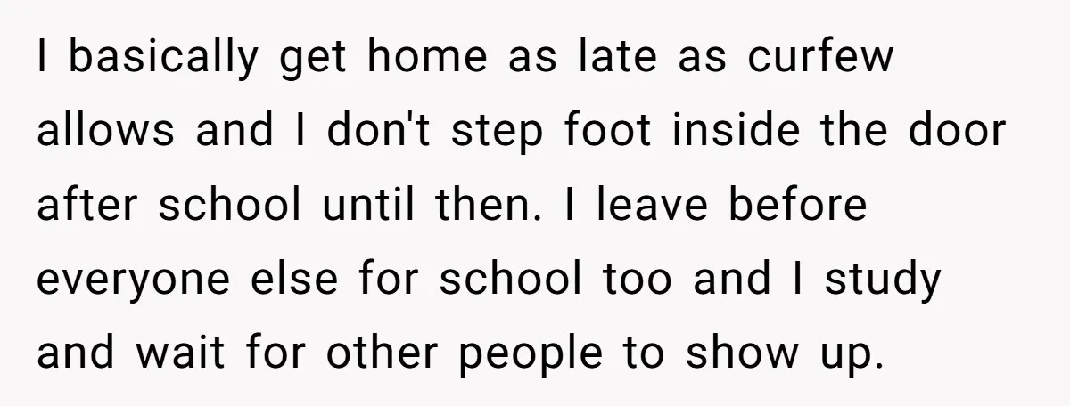 I basically get home as late as curfew allows and I don't step foot inside the door after school until then. I leave before everyone else for school too and...