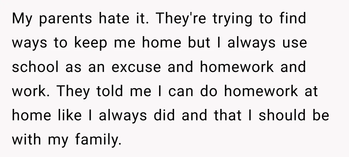 My parents hate it. They're trying to find ways to keep me home but I always use school as an excuse and homework and work. They told me I can...