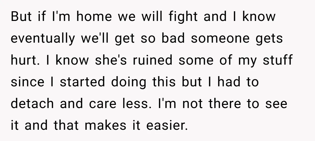 But if I'm home we will fight and I know eventually we'll get so bad someone gets hurt. I know she's ruined some of my stuff since I started doing...