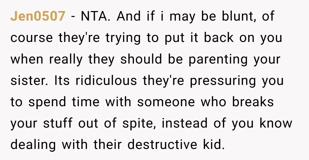 Jen0507 − NTA. And if i may be blunt, of course they're trying to put it back on you when really they should be parenting your sister. Its ridiculous they're...