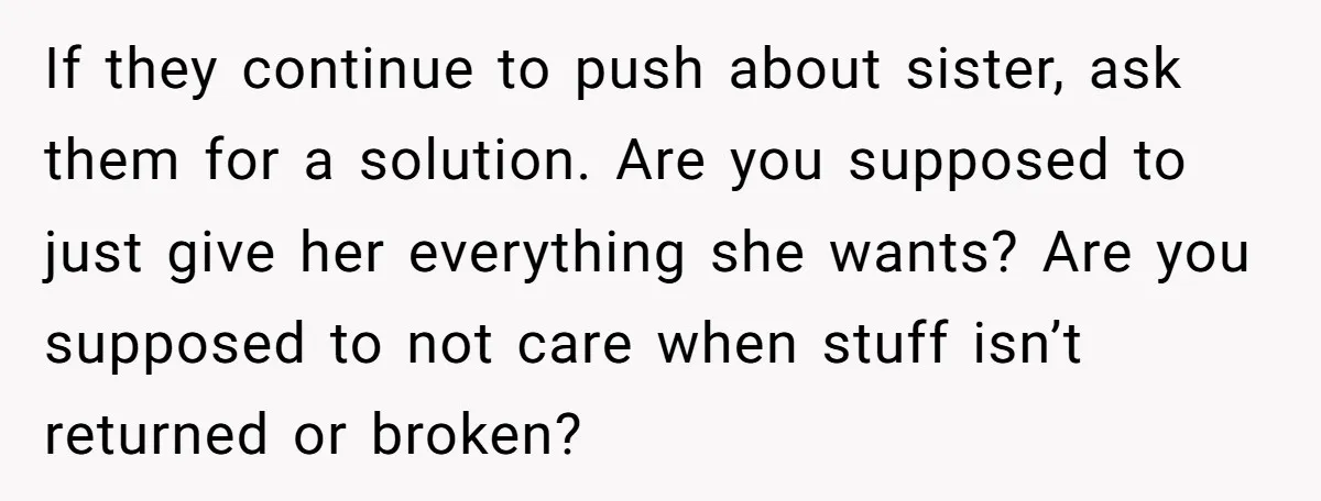 If they continue to push about sister, ask them for a solution. Are you supposed to just give her everything she wants? Are you supposed to not care when stuff...