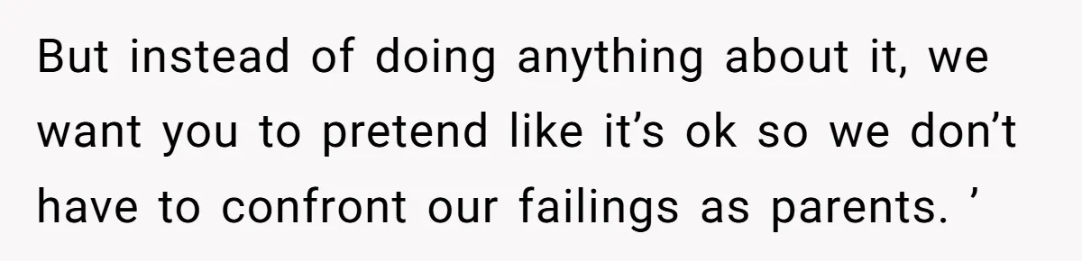 But instead of doing anything about it, we want you to pretend like it’s ok so we don’t have to confront our failings as parents. ’