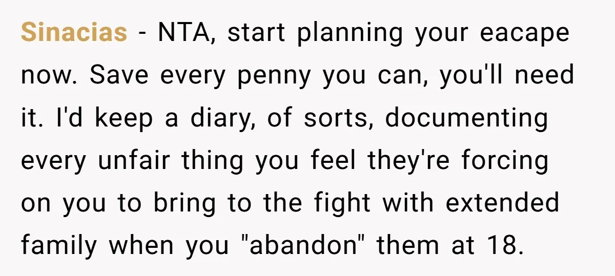 Sinacias − NTA, start planning your eacape now. Save every penny you can, you'll need it. I'd keep a diary, of sorts, documenting every unfair thing you feel they're forcing...
