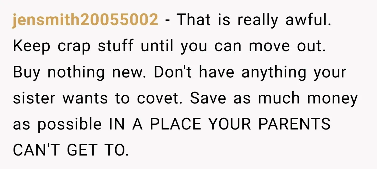 jensmith20055002 − That is really awful. Keep crap stuff until you can move out. Buy nothing new. Don't have anything your sister wants to covet. Save as much money as...