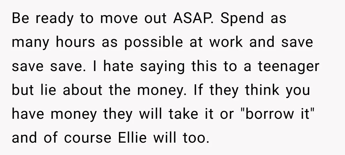 Be ready to move out ASAP. Spend as many hours as possible at work and save save save. I hate saying this to a teenager but lie about the money....