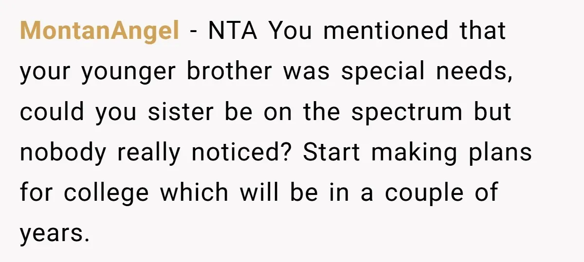 MontanAngel − NTA You mentioned that your younger brother was special needs, could you sister be on the spectrum but nobody really noticed? Start making plans for college which will...