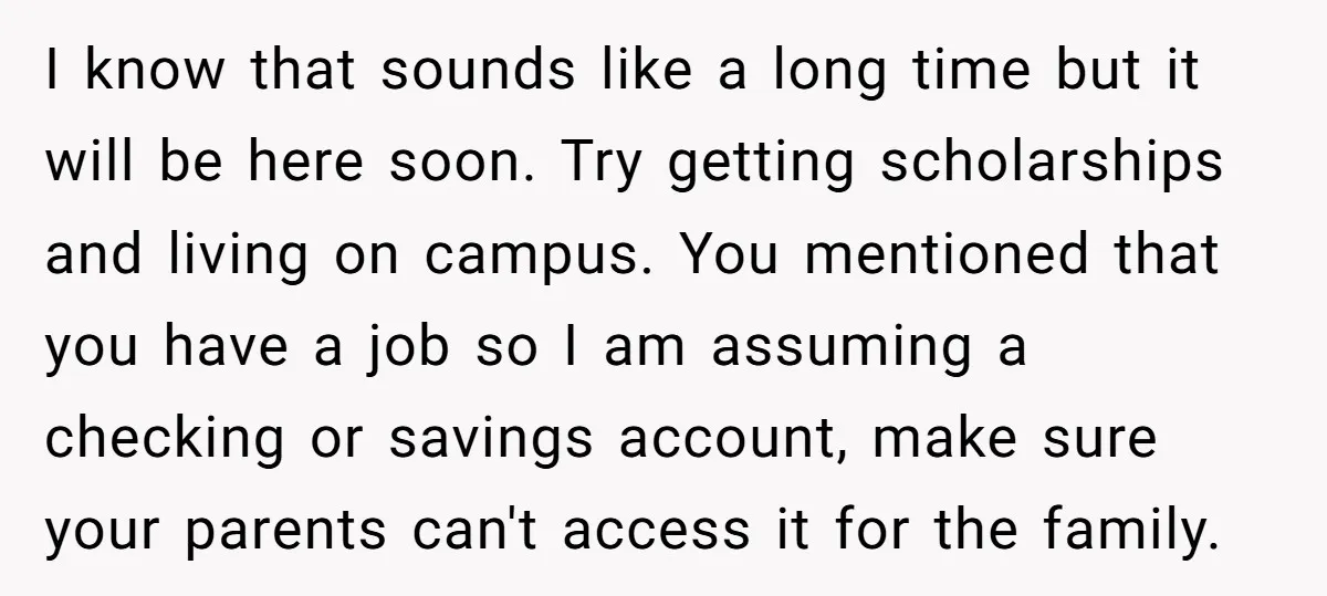 I know that sounds like a long time but it will be here soon. Try getting scholarships and living on campus. You mentioned that you have a job so I...