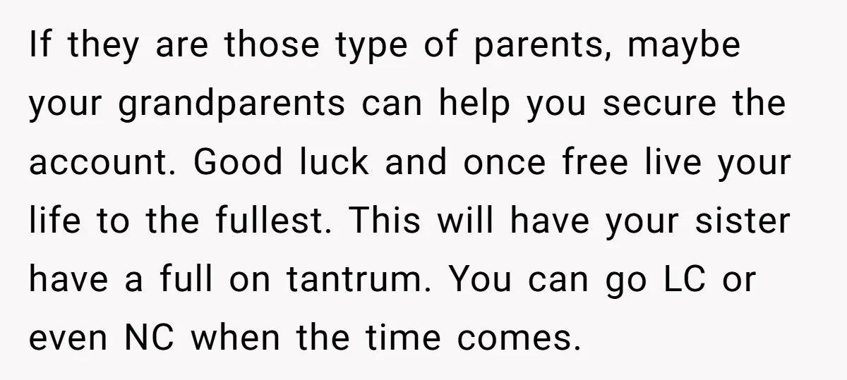If they are those type of parents, maybe your grandparents can help you secure the account. Good luck and once free live your life to the fullest. This will have...