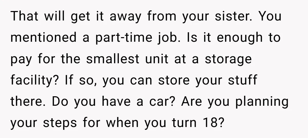 That will get it away from your sister. You mentioned a part-time job. Is it enough to pay for the smallest unit at a storage facility? If so, you can...