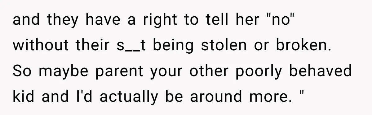 and they have a right to tell her "no" without their s__t being stolen or broken. So maybe parent your other poorly behaved kid and I'd actually be around more....