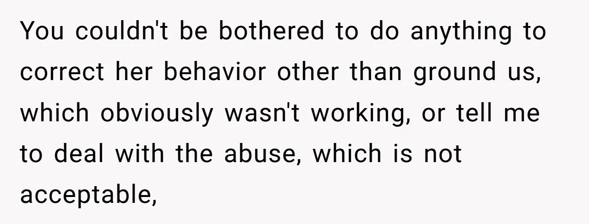 You couldn't be bothered to do anything to correct her behavior other than ground us, which obviously wasn't working, or tell me to deal with the abuse, which is not...