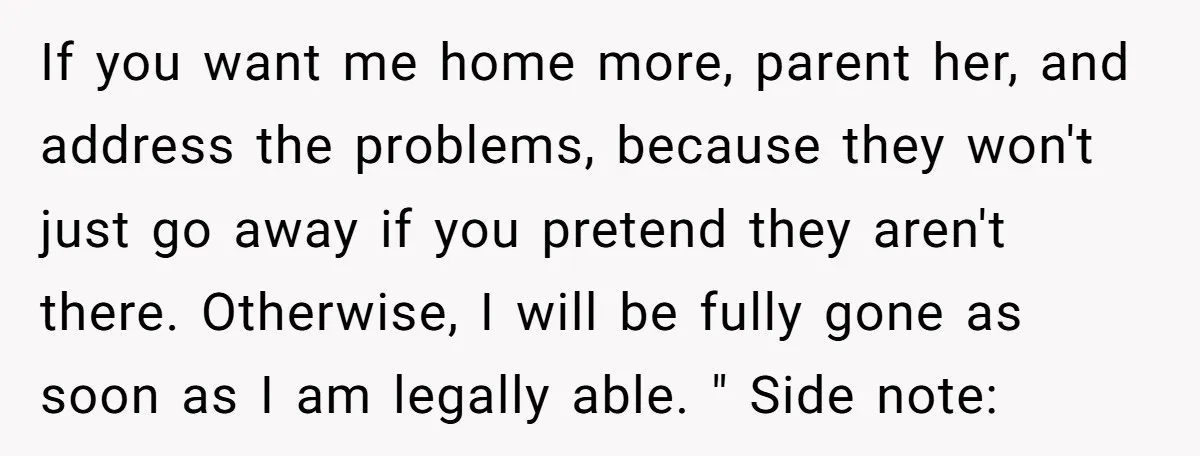 If you want me home more, parent her, and address the problems, because they won't just go away if you pretend they aren't there. Otherwise, I will be fully gone...