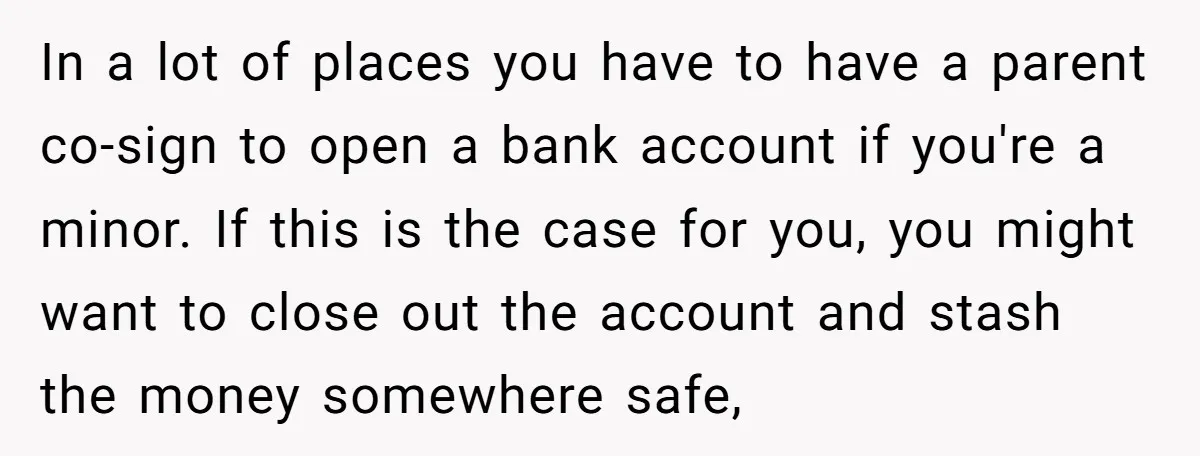 In a lot of places you have to have a parent co-sign to open a bank account if you're a minor. If this is the case for you, you might...