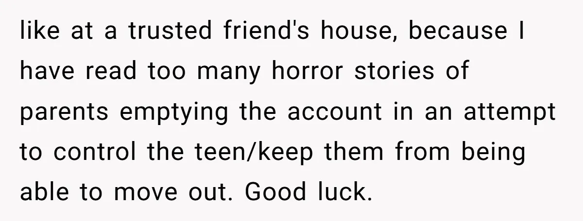 like at a trusted friend's house, because I have read too many horror stories of parents emptying the account in an attempt to control the teen/keep them from being able...