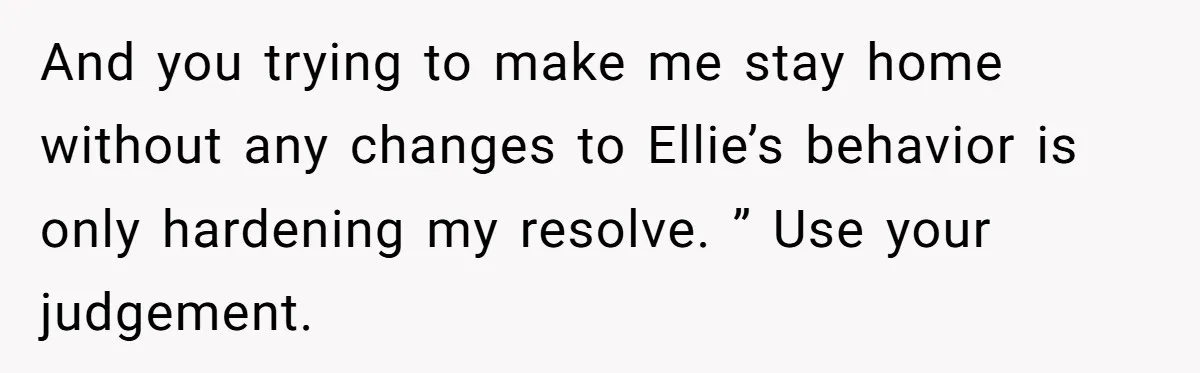 And you trying to make me stay home without any changes to Ellie’s behavior is only hardening my resolve. ” Use your judgement.