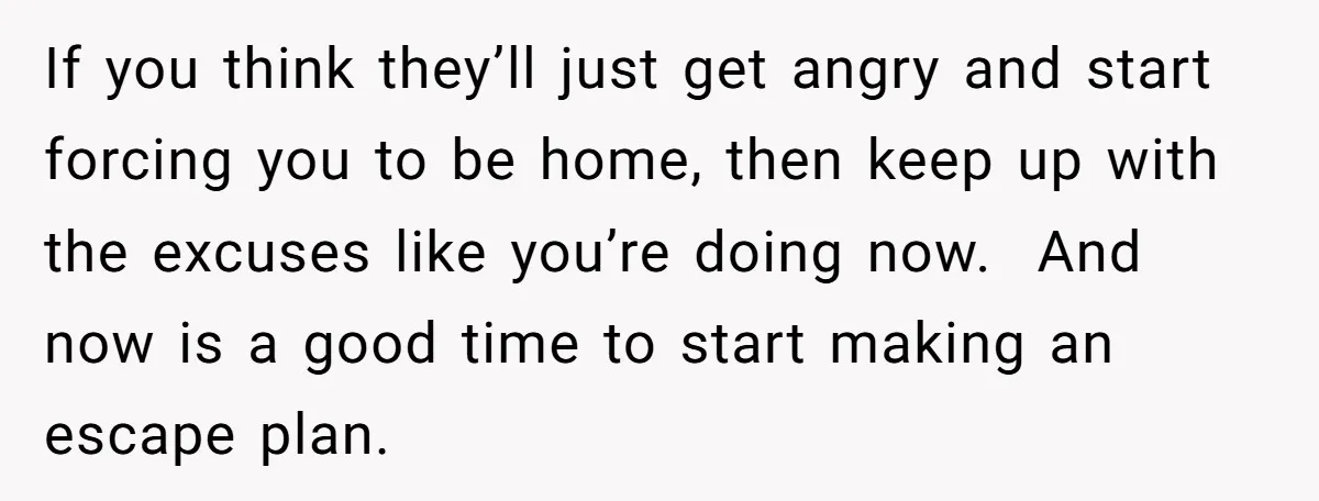 If you think they’ll just get angry and start forcing you to be home, then keep up with the excuses like you’re doing now. And now is a good time...