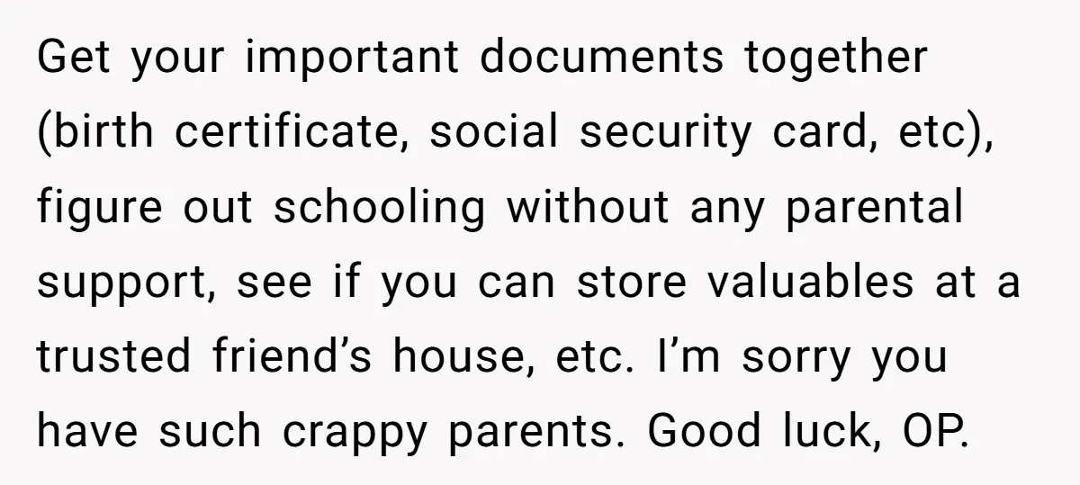 Get your important documents together (birth certificate, social security card, etc), figure out schooling without any parental support, see if you can store valuables at a trusted friend’s house, etc....