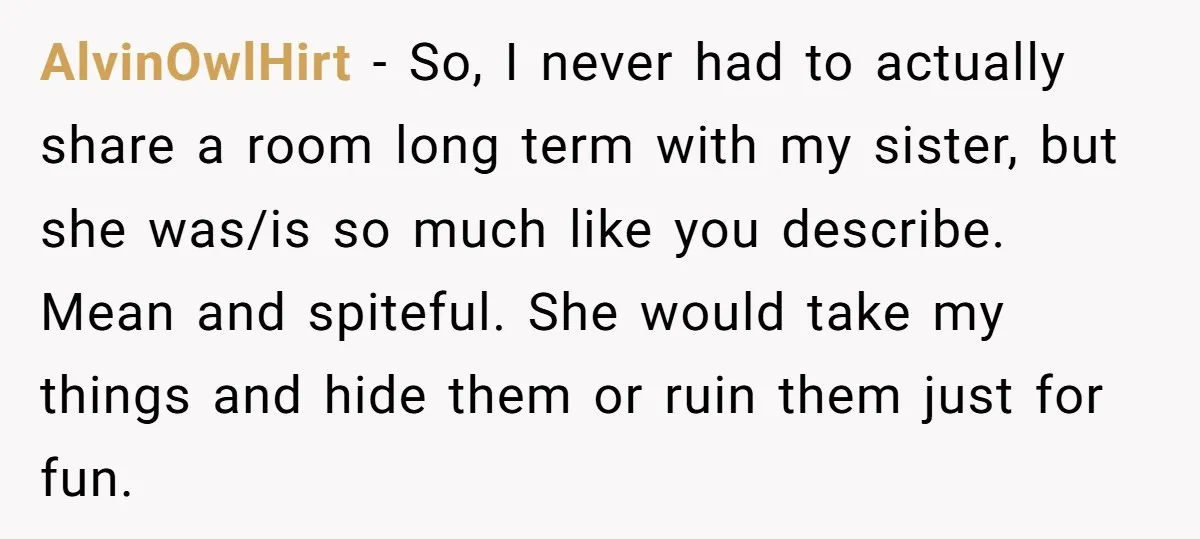 AlvinOwlHirt − So, I never had to actually share a room long term with my sister, but she was/is so much like you describe. Mean and spiteful. She would take...