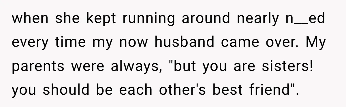 when she kept running around nearly n__ed every time my now husband came over. My parents were always, "but you are sisters! you should be each other's best friend".