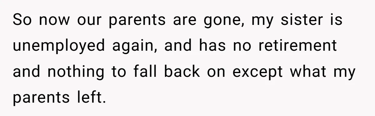 So now our parents are gone, my sister is unemployed again, and has no retirement and nothing to fall back on except what my parents left.