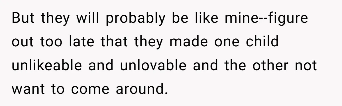 But they will probably be like mine--figure out too late that they made one child unlikeable and unlovable and the other not want to come around.