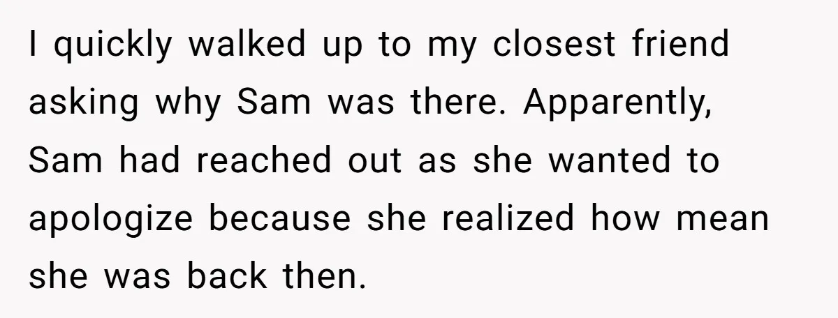 I quickly walked up to my closest friend asking why Sam was there. Apparently, Sam had reached out as she wanted to apologize because she realized how mean she was...