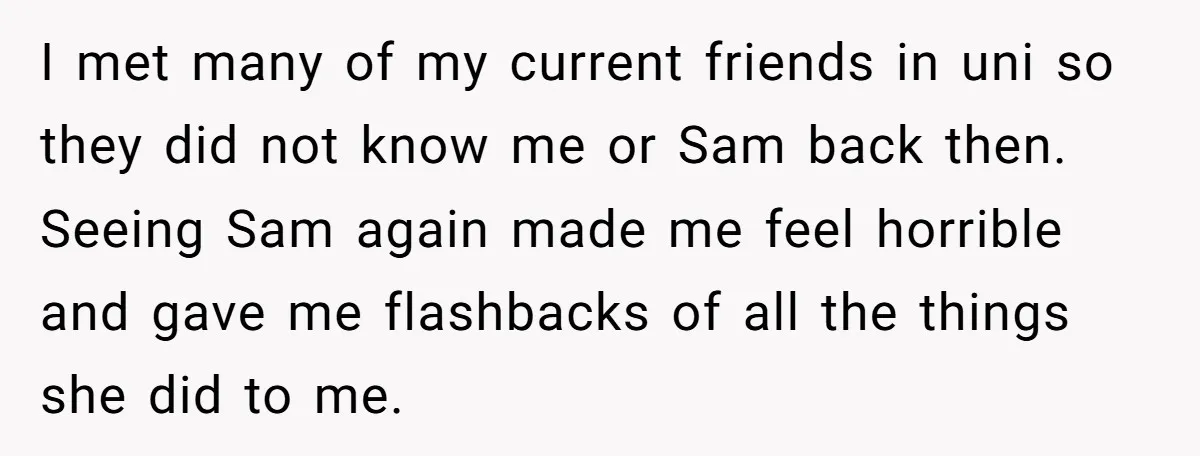 I met many of my current friends in uni so they did not know me or Sam back then. Seeing Sam again made me feel horrible and gave me flashbacks...