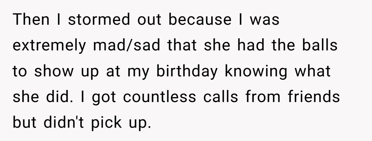 Then I stormed out because I was extremely mad/sad that she had the balls to show up at my birthday knowing what she did. I got countless calls from friends...