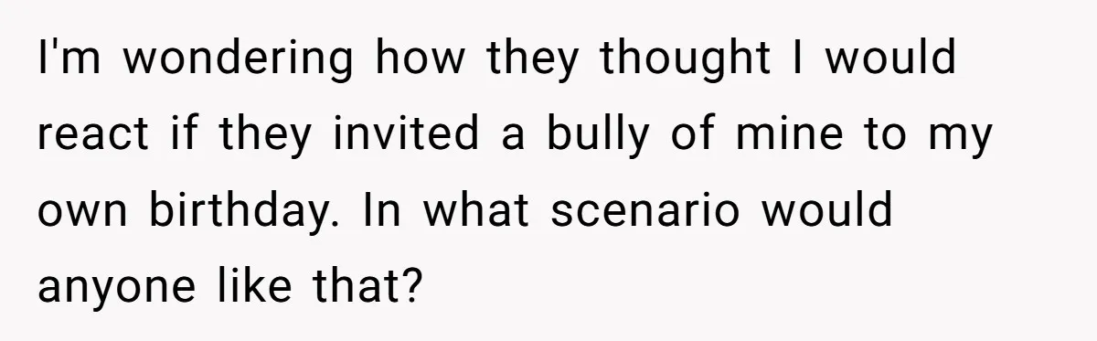 I'm wondering how they thought I would react if they invited a bully of mine to my own birthday. In what scenario would anyone like that?