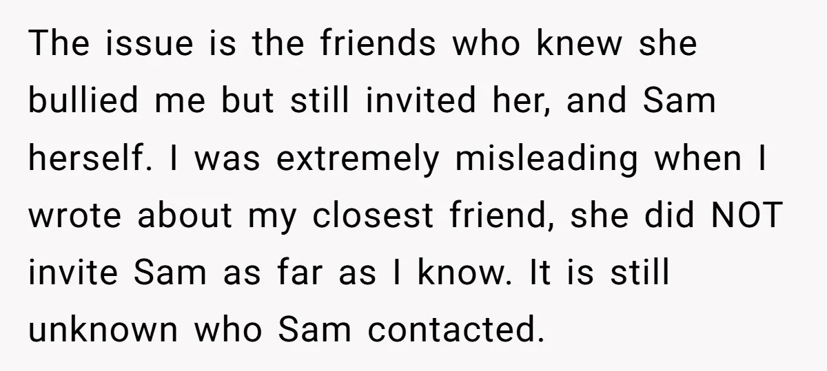 The issue is the friends who knew she bullied me but still invited her, and Sam herself. I was extremely misleading when I wrote about my closest friend, she did...