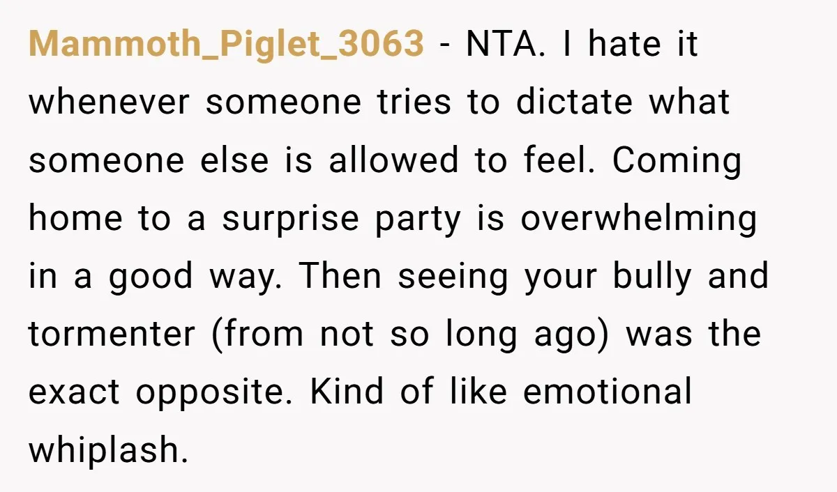 Mammoth_Piglet_3063 − NTA. I hate it whenever someone tries to dictate what someone else is allowed to feel. Coming home to a surprise party is overwhelming in a good way....