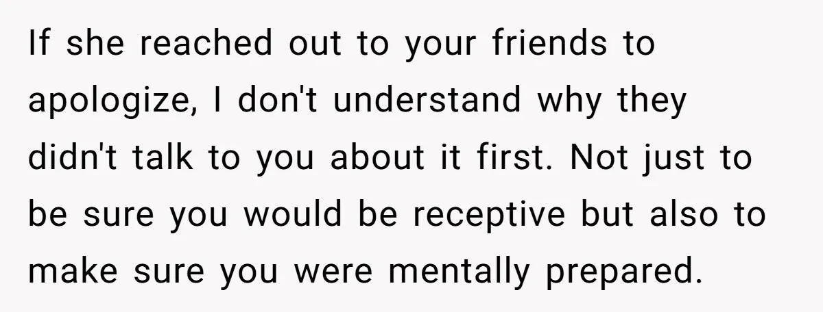 If she reached out to your friends to apologize, I don't understand why they didn't talk to you about it first. Not just to be sure you would be receptive...