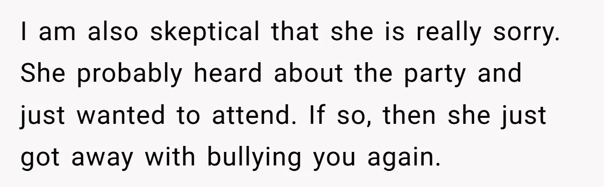 I am also skeptical that she is really sorry. She probably heard about the party and just wanted to attend. If so, then she just got away with bullying you...