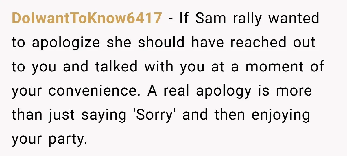 DoIwantToKnow6417 − If Sam rally wanted to apologize she should have reached out to you and talked with you at a moment of your convenience. A real apology is more...