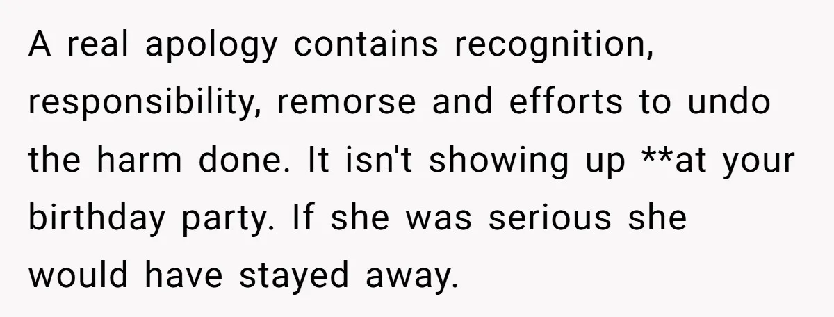 A real apology contains recognition, responsibility, remorse and efforts to undo the harm done. It isn't showing up **at your birthday party. If she was serious she would have stayed...