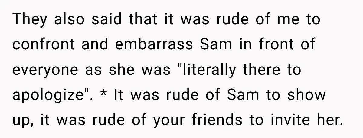 They also said that it was rude of me to confront and embarrass Sam in front of everyone as she was "literally there to apologize". * It was rude of...