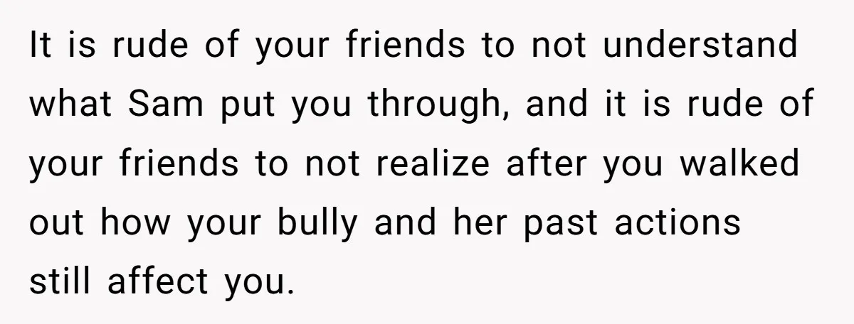 It is rude of your friends to not understand what Sam put you through, and it is rude of your friends to not realize after you walked out how your...