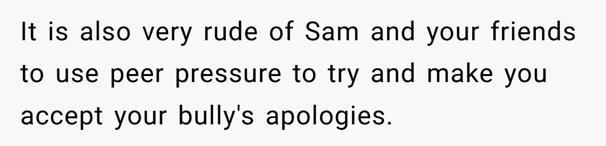It is also very rude of Sam and your friends to use peer pressure to try and make you accept your bully's apologies.