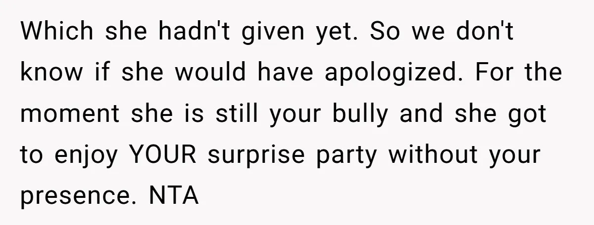 Which she hadn't given yet. So we don't know if she would have apologized. For the moment she is still your bully and she got to enjoy YOUR surprise party...