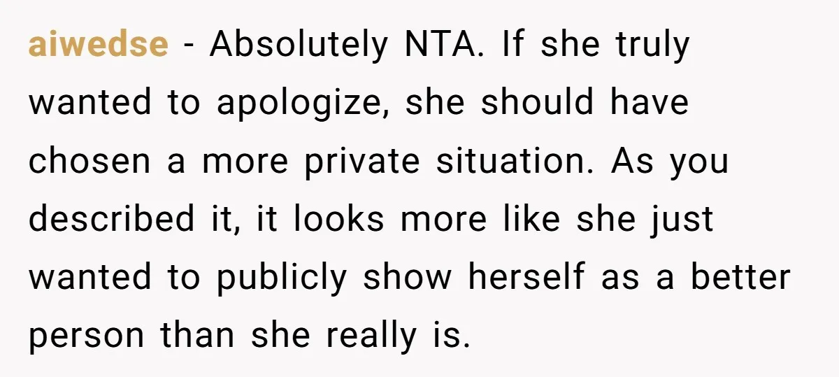 aiwedse − Absolutely NTA. If she truly wanted to apologize, she should have chosen a more private situation. As you described it, it looks more like she just wanted to...